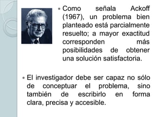 



Como
señala
Ackoff
(1967), un problema bien
planteado está parcialmente
resuelto; a mayor exactitud
corresponden
más
posibilidades de obtener
una solución satisfactoria.

El investigador debe ser capaz no sólo
de conceptuar el problema, sino
también de escribirlo en forma
clara, precisa y accesible.

 