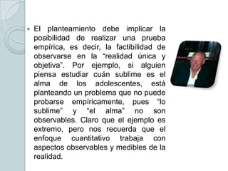 

El planteamiento debe implicar la
posibilidad de realizar una prueba
empírica, es decir, la factibilidad de
observarse en la “realidad única y
objetiva”. Por ejemplo, si alguien
piensa estudiar cuán sublime es el
alma de los adolescentes, está
planteando un problema que no puede
probarse empíricamente, pues “lo
sublime” y “el alma” no son
observables. Claro que el ejemplo es
extremo, pero nos recuerda que el
enfoque cuantitativo trabaja con
aspectos observables y medibles de la
realidad.

 