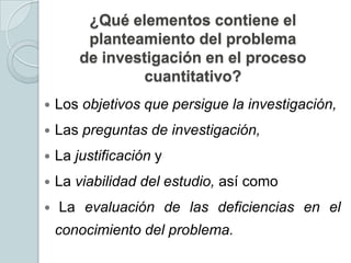 ¿Qué elementos contiene el
planteamiento del problema
de investigación en el proceso
cuantitativo?


Los objetivos que persigue la investigación,



Las preguntas de investigación,



La justificación y



La viabilidad del estudio, así como



La evaluación de las deficiencias en el
conocimiento del problema.

 