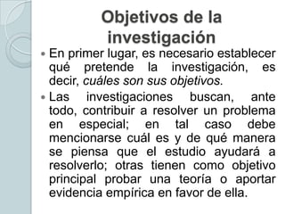 Objetivos de la
investigación
En primer lugar, es necesario establecer
qué pretende la investigación, es
decir, cuáles son sus objetivos.
 Las
investigaciones buscan, ante
todo, contribuir a resolver un problema
en especial; en tal caso debe
mencionarse cuál es y de qué manera
se piensa que el estudio ayudará a
resolverlo; otras tienen como objetivo
principal probar una teoría o aportar
evidencia empírica en favor de ella.


 