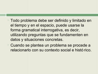 Todo problema debe ser definido y limitado en
el tiempo y en el espacio, puede usarse la
forma gramatical interrogativa, es decir,
utilizando preguntas que se fundamenten en
datos y situaciones concretas.
 Cuando se plantea un problema se procede a
relacionarlo con su contexto social e histó rico.


 