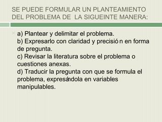 SE PUEDE FORMULAR UN PLANTEAMIENTO
DEL PROBLEMA DE LA SIGUEINTE MANERA:


a) Plantear y delimitar el problema.
b) Expresarlo con claridad y precisió n en forma
de pregunta.
c) Revisar la literatura sobre el problema o
cuestiones anexas.
d) Traducir la pregunta con que se formula el
problema, expresá
ndola en variables
manipulables.

 