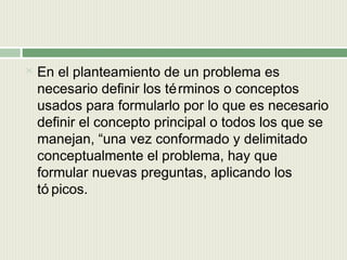 

En el planteamiento de un problema es
necesario definir los té rminos o conceptos
usados para formularlo por lo que es necesario
definir el concepto principal o todos los que se
manejan, “una vez conformado y delimitado
conceptualmente el problema, hay que
formular nuevas preguntas, aplicando los
tó picos.

 