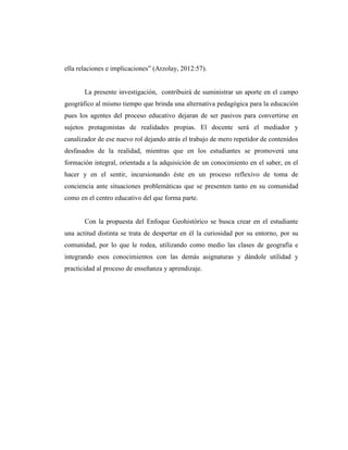 ella relaciones e implicaciones” (Arzolay, 2012:57).
La presente investigación, contribuirá de suministrar un aporte en el campo
geográfico al mismo tiempo que brinda una alternativa pedagógica para la educación
pues los agentes del proceso educativo dejaran de ser pasivos para convertirse en
sujetos protagonistas de realidades propias. El docente será el mediador y
canalizador de ese nuevo rol dejando atrás el trabajo de mero repetidor de contenidos
desfasados de la realidad, mientras que en los estudiantes se promoverá una
formación integral, orientada a la adquisición de un conocimiento en el saber, en el
hacer y en el sentir, incursionando éste en un proceso reflexivo de toma de
conciencia ante situaciones problemáticas que se presenten tanto en su comunidad
como en el centro educativo del que forma parte.
Con la propuesta del Enfoque Geohistórico se busca crear en el estudiante
una actitud distinta se trata de despertar en él la curiosidad por su entorno, por su
comunidad, por lo que le rodea, utilizando como medio las clases de geografía e
integrando esos conocimientos con las demás asignaturas y dándole utilidad y
practicidad al proceso de enseñanza y aprendizaje.
 