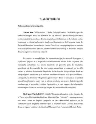 MARCO TEÓRICO
Antecedente de la investigación.
Mejías Ana (2005) titulado “Diseño Pedagógico Guía Geohistórica para la
formación integral desde los dominios del ser educado”. Dicha investigación tuvo
como propuesta la enseñanza de una geografía contextualizada en la realidad social,
económica y cultural del espacio local específicamente en la Parroquia Juana de
Ávila del Municipio Maracaibo del Estado Zulia. En el campo pedagógico se sustenta
en la concepción del ser educado, estableciendo la evolución y el desarrollo integral
desde lo cognitivo, emotivo y corporal.
En cuanto a lo metodológico fue un estudio de tipo documental, descriptivo y
explicativo apoyado en el diagnóstico de la comunidad, método de los conjuntos y la
cartografía conceptual. La autora desarrolla un proyecto para la enseñanza
aprendizaje de la geografía. La intervención pedagógica se organizó en tres (3)
etapas: la primera, denominada diagnóstico de la situación de aprendizaje donde se
refleja el perfil profesional y el estilo de enseñanza adoptado en la praxis didáctica.
La segunda, se denominó “Diagnóstico geohistórico” donde se caracteriza la realidad
geográfica del espacio local; y en la tercera, se diseña un recurso didáctico para la
enseñanza de la geografía: La Guía Geohistórica, la cual recogerá la información
necesaria para favorecer la formación integral del educando desde su entorno.
Rodríguez Maribel (2005) titulado “Programa alternativo en las Ciencias de
la Tierra bajo el Enfoque Geohistórico, Municipio San Francisco”. La autora propone
una nueva forma de impartir geografía, en esta oportunidad partiendo de la
elaboración de un programa alternativo para la enseñanza de las Ciencias de la Tierra
desde su espacio local, en esta ocasión el Municipio San Francisco del Estado Zulia.
 