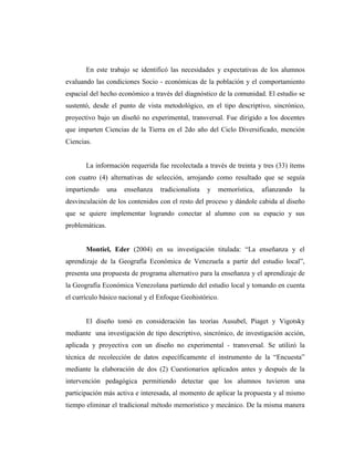 En este trabajo se identificó las necesidades y expectativas de los alumnos
evaluando las condiciones Socio - económicas de la población y el comportamiento
espacial del hecho económico a través del diagnóstico de la comunidad. El estudio se
sustentó, desde el punto de vista metodológico, en el tipo descriptivo, sincrónico,
proyectivo bajo un diseñó no experimental, transversal. Fue dirigido a los docentes
que imparten Ciencias de la Tierra en el 2do año del Ciclo Diversificado, mención
Ciencias.
La información requerida fue recolectada a través de treinta y tres (33) ítems
con cuatro (4) alternativas de selección, arrojando como resultado que se seguía
impartiendo una enseñanza tradicionalista y memorística, afianzando la
desvinculación de los contenidos con el resto del proceso y dándole cabida al diseño
que se quiere implementar logrando conectar al alumno con su espacio y sus
problemáticas.
Montiel, Eder (2004) en su investigación titulada: “La enseñanza y el
aprendizaje de la Geografía Económica de Venezuela a partir del estudio local”,
presenta una propuesta de programa alternativo para la enseñanza y el aprendizaje de
la Geografía Económica Venezolana partiendo del estudio local y tomando en cuenta
el currículo básico nacional y el Enfoque Geohistórico.
El diseño tomó en consideración las teorías Ausubel, Piaget y Vigotsky
mediante una investigación de tipo descriptivo, sincrónico, de investigación acción,
aplicada y proyectiva con un diseño no experimental - transversal. Se utilizó la
técnica de recolección de datos específicamente el instrumento de la “Encuesta”
mediante la elaboración de dos (2) Cuestionarios aplicados antes y después de la
intervención pedagógica permitiendo detectar que los alumnos tuvieron una
participación más activa e interesada, al momento de aplicar la propuesta y al mismo
tiempo eliminar el tradicional método memorístico y mecánico. De la misma manera
 