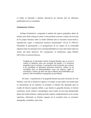 se indujo al educando a plantear alternativas de solución ante las diferentes
problemáticas de su comunidad.
Fundamentos Teóricos.
Enfoque Geohistórico, comprende el análisis del espacio geográfico objeto de
estudio, pues dicho enfoque lo asume “como producto concreto o síntesis de la acción
de los grupos humanos sobre su medio ambiente para su necesaria conservación y
reproducción, sujeto a condiciones históricas determinadas” (Tovar, R 1996:52).
Orientando la participación y el protagonismo de los sujetos de la comunidad
educativa bajo los principios de la corresponsabilidad en la que intervienen todos los
actores del lecho educativo. Por consiguiente, la Geohistoria, según Morales
(2012:20) es la ciencia histórica:
Fundada por el historiador francés Fernand Braudel, que se avoca al
estudio la dinámica entre una sociedad del pasado y la estructura
geográfica que la sustenta. La geografía como estructura que sostiene
a las sociedades en diferentes momentos históricos, influye en las
sociedades pero no determinándolas, estas son capaces, según su
tecnología y cultura, de abrir aún más el abanico de posibilidades que
poseen y aún de modificar la geografía en que habitan.
Por tanto, la geohistoria es la geografía humana que parte del punto de vista
histórico, cuyo fin es fusionar el espacio y el tiempo, ya que ambos son medios para
el conocimiento de los hombres, la considera el método más apropiado para un
estudio de historia regional, debido a que aborda la geografía humana, la historia
económica, social, cultural y antropológica, pues resulta ser una rama indispensable
dentro del estudio histórico, además permite explicar comportamientos en los niveles
superiores, influyendo en distintos aspectos de la sociedad como su economía,
demografía, costumbres, entre otras.
 