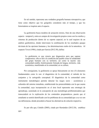 En tal sentido, representa una verdadera geografía humana retrospectiva, que
tiene como objetivo que los geógrafos consideren más el tiempo, y que los
historiadores se inspiren ante el espacio.
La geohistoria busca modelos de actuación mixtos, fruto de una observación
espacio - temporal y entra en campos de investigación propios como son los medios y
sistemas de producción dentro de su soporte espacial, en la cual requiere de un
análisis geohistórico, donde intervienen la combinación de los resultados queque
devienen de las opciones humanas y las determinaciones reales de la naturaleza. Al
respecto Tovar (1986), citado por García (2012:30), define:
La geohistoria es una ciencia que diagnostica pero que supone
compromiso: ella es fiel a la condición del pueblo como la solidaridad
del grupo humano con su territorio, así como la nación: una
comunidad estable, históricamente formada de lengua, territorio, vida
económica, manifestada en la comunidad, en su cultura.
Por consiguiente, la geohistoria se apoya básicamente en tres (3) elementos
fundamentales como lo son: el diagnóstico de la comunidad, el método de los
conjuntos y la cartografía conceptual. El diagnóstico de la comunidad como
instrumento metodológico permite detectar los rasgos socio – económicos y
culturales del entorno inmediato, estableciendo las potencialidades con la que cuenta
la comunidad, cuya incorporación en el área local representa una estrategia de
aprendizaje, sustentada en la concepción de una metodología problematizadora que
transcenderá en la explicación de los contenidos programáticos, puesto que el
estudiante se sentirá identificado con los problemas de su comunidad que a su vez son
sus deficiencias, donde procederá a buscar las alternativas de solución respectiva.
Es por ello que, Ceballo (2005), citado por Hernández (2012:24), establece
que:
 