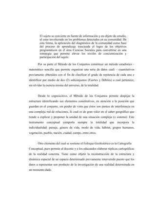 El sujeto se convierte en fuente de información y en objeto de estudio,
al estar involucrado en los problemas detectados en su comunidad. De
esta forma, la aplicación del diagnóstico de la comunidad como base
del proceso de aprendizaje trasciende el logro de los objetivos
programáticos en el área Ciencias Sociales para convertirse en una
estrategia que permite elevar los niveles de concientización y
participación del sujeto.
Por su parte el Método de los Conjuntos constituye un método estadístico -
matemático sencillo que permite organizar una serie de datos cuali – cuantitativos
previamente obtenidos con el fin de clasificar el grado de repitencia de cada uno e
identificar por medio de dos (2) subconjuntos (Fuertes y Débiles) a cual pertenece,
sin olvidar la esencia misma del universo, de la totalidad.
Desde lo cognoscitivo, el Método de los Conjuntos permite despejar la
estructura identificando sus elementos constitutivos, en atención a la posición que
guardan en el conjunto, sin perder de vista que éstos son puntos de interferencia en
una compleja red de relaciones, lo cual es de gran valor en el saber geográfico que
tiende a explicar y proponer la unidad de una situación compleja (o sistema). Este
instrumento conceptual comporta siempre la totalidad que incorpora la
individualidad: paisaje, género de vida, modo de vida, hábitat, grupos humanos,
vegetación, pueblo, nación, ciudad, campo, entre otros.
Otro elemento del cual se sostiene el Enfoque Geohistórico es la Cartografía
Conceptual, pues permite al docente y a los educandos elaborar réplicas cartográficas
de la realidad concreta. Tiene como objeto la reconstrucción de la estructura y
dinámica espacial de un espacio determinado previamente intervenido puesto que los
datos a representar son producto de la investigación de una realidad determinada en
un momento dado.
 