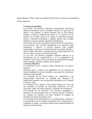 Según Braudel (1980), citado por Mendoza (2012:50), los factores de geohistórica
son los siguientes:
1. Factores Geográficos.
a) El clima: Las distintas condiciones climatológicas determinan
diferentes desarrollos de las sociedades humanas. Al igual que las
plantas y los animales, la especie humana tiene su zona óptima.
Aunque el clima no imprime una marca ni a la cultura ni a los
pueblos, en el estado actual de la cultura, la supremacía política,
técnica y espiritual corresponde a aquellos pueblos que se hallan
situados en zonas de grandes contrastes climatológicos.
b) El relieve: Ejerce un gran influjo en la historia de los individuos y
de los pueblos. Esto se puede ejemplificar en la separación entre
montañeses y llaneros, la división histórica entre pueblos
continentales y marítimos y la distinción entre los pueblos litorales e
isleños. Dentro del relieve se puede precisar el papel jugado por los
ríos, los valles, los pasos y puertos de montaña.
c) Las rutas: Los factores geográficos naturales influyen en el
asentamiento de las comunicaciones y en la implantación del
comercio. Toda ruta de tráfico crea nudos de comunicación de gran
valor estratégico, cultural y político de un territorio.
2. Factores Reactivos.
2.1) Estímulos de las comarcas áridas, desprovistas de recursos
naturales:
Originan sujetos y culturas más impactantes que las comarcas en
donde abundaban los recursos naturales o que gozan de condiciones
climáticas más favorables.
2.2) Estímulos de las nuevas patrias: Las migraciones y las
colonizaciones demuestran la vitalidad que adquieren las
poblaciones humanas y las concepciones ideológicas con el traslado
a un suelo virgen.
2.3) Estímulo de los choques: Todo choque humano en el seno de
una sociedad en período de crecimiento determina en estas
reacciones vitales, con logros políticos y culturales extraordinarios.
2.4) Estímulo de las presiones: Los incentivos geográficos e
históricos son más fructíferos que los choques externos o militares.
Por ejemplo, las fronteras son zonas creadoras de energía; las
periferias, de tensión del espacio vital.
2.5) Estímulo de las penalizaciones: Las penalizaciones estimulan a
los penalizados, ante la continua imposición de la voluntad ajena, a
conquistar su medio y esa misma voluntad ajena especializándose en
factores de revitalización.
 