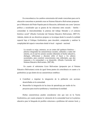 En concordancia a los cambios estructurales del estado venezolano para con la
educación venezolana se pretende crear un Sistema Educativo Bolivariano propuesta
por el Ministerio del Poder Popular para la Educación, definiendo este como “proceso
político y socializador que se genera de las relaciones entre escuela – familia –
comunidad; la interculturalidad, la práctica del trabajo liberador y el contexto
histórico social” (Diseño Curricular del Sistema Educativo Bolivariano, 2007:15).
Además, dentro de sus directrices propone se investigue desde la escuela la realidad
espacial bajo el Enfoque Geohistórico, para descubrir, comprender y analizar la
complejidad del espacio venezolano desde lo local – regional – nacional.
La escuela se erige, entonces, en un centro del quehacer histórico –
práctico integrando las características sociales, culturales y reales del
entorno, en el cual los actores sociales inherentes al hecho educativo,
dialogan, reflexionan y discuten sobre el hacer y los saberes
acumulados, para construir conocimientos más elaborados, que den
respuesta a la comunidad y su desarrollo. (Diseño Curricular del
Sistema Educativo Bolivariano, 2007:48).
En cuanto al subsistema Liceo Bolivariano (propuesto por el Sistema
Educativo Bolivariano) existe de igual forma puntos de coincidencia en cuanto a lo
geohistórico ya que dentro de sus características establece:
 Contribuir a impulsar la integración de la población con acciones
desarrolladas en la comunidad.
 Desarrollar la integración de las áreas de aprendizaje por medio de los
proyectos para resolver problemas y/ transformar la realidad.
Dichas características pueden considerarse sino que non en la Teoría
Geohistórica, por cuanto propone la valoración de la comunidad local en la práctica
educativa para la búsqueda de posibles soluciones a problemas del entorno local, y
 