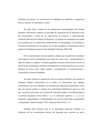 contribuya así mismo, a la construcción de ciudadanos con identidad y compromiso
hacia su escuela, su comunidad y su país.
De igual forma y dentro de las orientaciones epistemológicas del Sistema
Educativo Bolivariano establece la necesidad de integración de las diferentes áreas
del conocimiento, a través de las experiencias en colectivo y contextualizada,
condición intrínseca del Enfoque Geohistórico, “la geohistoria comprende una mirada
que incorpora tres (3) orientaciones fundamentales: la antropológica, la sociológica y
la histórica manifestada en el espacio. En el saber geográfico la herramienta teórica
plantea la totalidad que asume la individualidad” (Morales, 2007:150).
Por lo anteriormente expuesto podemos afirmar que la geohistoria constituye
una propuesta teórico metodológica que desde una visión inter y transdisciplinar es
capaz de analizar y explicar la realidad geográfica nacional caracterizada esta por su
alto nivel de complejidad y dialéctica posibilitando el desenvolvimiento de los seres
humanos de forma activa, dando sentido y contribuyendo a la transformación y
evolución de su entorno inmediato.
Se asume entonces la geohistoria como un enfoque alternativo que permite al
estudiante obtener conocimiento de su medio, un conocimiento que implique
trascendencia, que no sea abstracto a su realidad, que tenga para él significado. Es por
ello, que nuestro estudio se sustenta en el Aprendizaje Significativo que no es más
que “el proceso que ocurre en el interior del individuo donde la actividad perceptiva
le permite incorporar nuevas ideas (…) a su estructura cognitiva (…) a su vez
matizarlas, exponiéndolas y evidenciándolas con acciones observables comprobables
y enriquecidas” (David Ausubel, 1983, citado por García 2012: 17).
Podemos decir entonces, que es un aprendizaje relacional, referido a la
utilización de los conocimientos previos del educando para construir un nuevo
 