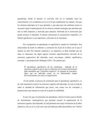 aprendizaje, donde el docente se convierte sólo en el mediador entre los
conocimientos y los estudiantes ya no es él el que simplemente los imparte, sino que
los alumnos participan en lo que aprenden, y que para que esta simbiosis ocurra es
necesario lograr la participación de los mismos creando estrategias que permitan que
éste se halle dispuesto y motivado para educarse. Partiendo de la motivación que
pueda alcanzar el educador, el alumno almacenará el conocimiento impartido y lo
hallará significativo o sea importante y relevante en su vida diaria.
Por consiguiente un aprendizaje es significativo cuando los contenidos: Son
relacionados de modo no arbitrario y sustancial (no al pie de la letra) con lo que el
alumno ya sabe. Por relación sustancial y no impositiva se debe entender que las
ideas se relacionan con algún aspecto existente específicamente relevante de la
estructura cognoscitiva del educando, como una imagen, símbolo significativo,
concepto o una proposición. Rodríguez (2011: 34), plantea que:
El aprendizaje significativo de los estudiantes, depende de la
estructura cognitiva previa que se relaciona con la nueva información
debe entenderse por "estructura cognitiva", al conjunto de conceptos,
ideas que un individuo posee en un determinado campo
del conocimiento, así como su organización
En tal sentido, el proceso de orientación para el aprendizaje significativo, es
de vital importancia conocer la estructura cognitiva del educando, no solo se trata de
saber la cantidad de información que posee, sino cuales son los conceptos y
proposiciones que maneja así como de su grado de estabilidad.
Es por esto que, los principios de aprendizaje, ofrecen el marco para el diseño
de herramientas metacognitivas que permiten conocer la organización de la
estructura cognitiva del educando, lo cual permitirá una mejor orientación de la labor
educativa, ésta ya no se verá como una actividad que deba desarrollarse con "mentes
 