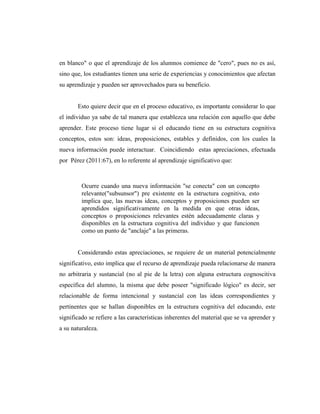 en blanco" o que el aprendizaje de los alumnos comience de "cero", pues no es así,
sino que, los estudiantes tienen una serie de experiencias y conocimientos que afectan
su aprendizaje y pueden ser aprovechados para su beneficio.
Esto quiere decir que en el proceso educativo, es importante considerar lo que
el individuo ya sabe de tal manera que establezca una relación con aquello que debe
aprender. Este proceso tiene lugar si el educando tiene en su estructura cognitiva
conceptos, estos son: ideas, proposiciones, estables y definidos, con los cuales la
nueva información puede interactuar. Coincidiendo estas apreciaciones, efectuada
por Pérez (2011:67), en lo referente al aprendizaje significativo que:
Ocurre cuando una nueva información "se conecta" con un concepto
relevante("subsunsor") pre existente en la estructura cognitiva, esto
implica que, las nuevas ideas, conceptos y proposiciones pueden ser
aprendidos significativamente en la medida en que otras ideas,
conceptos o proposiciones relevantes estén adecuadamente claras y
disponibles en la estructura cognitiva del individuo y que funcionen
como un punto de "anclaje" a las primeras.
Considerando estas apreciaciones, se requiere de un material potencialmente
significativo, esto implica que el recurso de aprendizaje pueda relacionarse de manera
no arbitraria y sustancial (no al pie de la letra) con alguna estructura cognoscitiva
específica del alumno, la misma que debe poseer "significado lógico" es decir, ser
relacionable de forma intencional y sustancial con las ideas correspondientes y
pertinentes que se hallan disponibles en la estructura cognitiva del educando, este
significado se refiere a las características inherentes del material que se va aprender y
a su naturaleza.
 