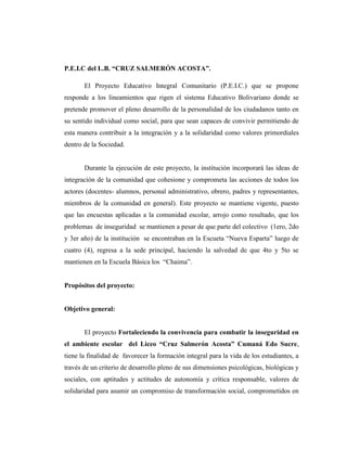 P.E.I.C del L.B. “CRUZ SALMERÓN ACOSTA”.
El Proyecto Educativo Integral Comunitario (P.E.I.C.) que se propone
responde a los lineamientos que rigen el sistema Educativo Bolivariano donde se
pretende promover el pleno desarrollo de la personalidad de los ciudadanos tanto en
su sentido individual como social, para que sean capaces de convivir permitiendo de
esta manera contribuir a la integración y a la solidaridad como valores primordiales
dentro de la Sociedad.
Durante la ejecución de este proyecto, la institución incorporará las ideas de
integración de la comunidad que cohesione y comprometa las acciones de todos los
actores (docentes- alumnos, personal administrativo, obrero, padres y representantes,
miembros de la comunidad en general). Este proyecto se mantiene vigente, puesto
que las encuestas aplicadas a la comunidad escolar, arrojo como resultado, que los
problemas de inseguridad se mantienen a pesar de que parte del colectivo (1ero, 2do
y 3er año) de la institución se encontraban en la Escueta “Nueva Esparta” luego de
cuatro (4), regresa a la sede principal, haciendo la salvedad de que 4to y 5to se
mantienen en la Escuela Básica los “Chaima”.
Propósitos del proyecto:
Objetivo general:
El proyecto Fortaleciendo la convivencia para combatir la inseguridad en
el ambiente escolar del Liceo “Cruz Salmerón Acosta” Cumaná Edo Sucre,
tiene la finalidad de favorecer la formación integral para la vida de los estudiantes, a
través de un criterio de desarrollo pleno de sus dimensiones psicológicas, biológicas y
sociales, con aptitudes y actitudes de autonomía y crítica responsable, valores de
solidaridad para asumir un compromiso de transformación social, comprometidos en
 