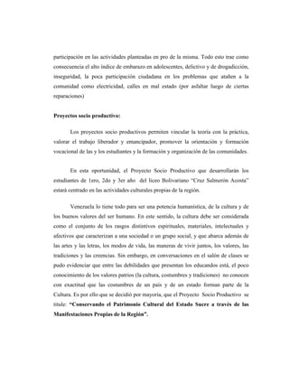 participación en las actividades planteadas en pro de la misma. Todo esto trae como
consecuencia el alto índice de embarazo en adolescentes, delictivo y de drogadicción,
inseguridad, la poca participación ciudadana en los problemas que atañen a la
comunidad como electricidad, calles en mal estado (por asfaltar luego de ciertas
reparaciones)
Proyectos socio productivo:
Los proyectos socio productivos permiten vincular la teoría con la práctica,
valorar el trabajo liberador y emancipador, promover la orientación y formación
vocacional de las y los estudiantes y la formación y organización de las comunidades.
En esta oportunidad, el Proyecto Socio Productivo que desarrollarán los
estudiantes de 1ero, 2do y 3er año del liceo Bolivariano “Cruz Salmerón Acosta”
estará centrado en las actividades culturales propias de la región.
Venezuela lo tiene todo para ser una potencia humanística, de la cultura y de
los buenos valores del ser humano. En este sentido, la cultura debe ser considerada
como el conjunto de los rasgos distintivos espirituales, materiales, intelectuales y
afectivos que caracterizan a una sociedad o un grupo social, y que abarca además de
las artes y las letras, los modos de vida, las maneras de vivir juntos, los valores, las
tradiciones y las creencias. Sin embargo, en conversaciones en el salón de clases se
pudo evidenciar que entre las debilidades que presentan los educandos está, el poco
conocimiento de los valores patrios (la cultura, costumbres y tradiciones) no conocen
con exactitud que las costumbres de un país y de un estado forman parte de la
Cultura. Es por ello que se decidió por mayoría, que el Proyecto Socio Productivo se
titule: “Conservando el Patrimonio Cultural del Estado Sucre a través de las
Manifestaciones Propias de la Región”.
 