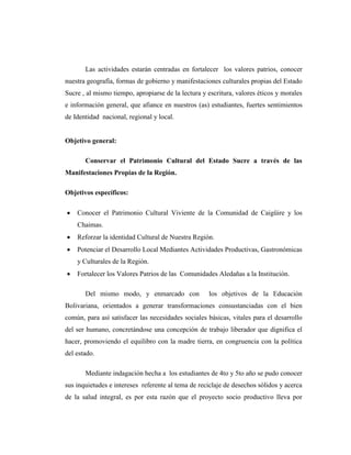 Las actividades estarán centradas en fortalecer los valores patrios, conocer
nuestra geografía, formas de gobierno y manifestaciones culturales propias del Estado
Sucre , al mismo tiempo, apropiarse de la lectura y escritura, valores éticos y morales
e información general, que afiance en nuestros (as) estudiantes, fuertes sentimientos
de Identidad nacional, regional y local.
Objetivo general:
Conservar el Patrimonio Cultural del Estado Sucre a través de las
Manifestaciones Propias de la Región.
Objetivos específicos:
 Conocer el Patrimonio Cultural Viviente de la Comunidad de Caigüire y los
Chaimas.
 Reforzar la identidad Cultural de Nuestra Región.
 Potenciar el Desarrollo Local Mediantes Actividades Productivas, Gastronómicas
y Culturales de la Región.
 Fortalecer los Valores Patrios de las Comunidades Aledañas a la Institución.
Del mismo modo, y enmarcado con los objetivos de la Educación
Bolivariana, orientados a generar transformaciones consustanciadas con el bien
común, para así satisfacer las necesidades sociales básicas, vitales para el desarrollo
del ser humano, concretándose una concepción de trabajo liberador que dignifica el
hacer, promoviendo el equilibro con la madre tierra, en congruencia con la política
del estado.
Mediante indagación hecha a los estudiantes de 4to y 5to año se pudo conocer
sus inquietudes e intereses referente al tema de reciclaje de desechos sólidos y acerca
de la salud integral, es por esta razón que el proyecto socio productivo lleva por
 