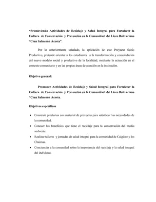 “Promoviendo Actividades de Reciclaje y Salud Integral para Fortalecer la
Cultura de Conservación y Prevención en la Comunidad del Liceo Bolivariano
“Cruz Salmerón Acosta”.
Por lo anteriormente señalado, la aplicación de este Proyecto Socio
Productivo, pretende orientar a los estudiantes a la transformación y consolidación
del nuevo modelo social y productivo de la localidad, mediante la actuación en el
contexto comunitario y en las propias áreas de atención en la institución.
Objetivo general:
Promover Actividades de Reciclaje y Salud Integral para Fortalecer la
Cultura de Conservación y Prevención en la Comunidad del Liceo Bolivariano
“Cruz Salmerón Acosta.
Objetivos específicos
 Construir productos con material de provecho para satisfacer las necesidades de
la comunidad.
 Conocer los beneficios que tiene el reciclaje para la conservación del medio
ambiente.
 Realizar talleres y jornadas de salud integral para la comunidad de Caigüire y los
Chaimas.
 Concienciar a la comunidad sobre la importancia del reciclaje y la salud integral
del individuo.
 