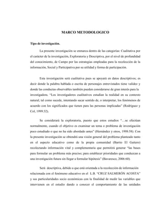 MARCO METODOLOGICO
Tipo de investigación.
La presente investigación se enmarca dentro de las categorías: Cualitativa por
el carácter de la investigación, Exploratoria y Descriptiva, por el nivel de profundidad
del conocimiento, de Campo por las estrategias empleadas para la recolección de la
información, Social y Participativa por su utilidad y forma de participación.
Esta investigación será cualitativa pues se apoyará en datos descriptivos; es
decir donde la palabra hablada o escrita de personajes entrevistados tiene validez y
donde las conductas observables también pueden considerarse de gran interés para la
investigadora. “Los investigadores cualitativos estudian la realidad en su contexto
natural, tal como sucede, intentando sacar sentido de, o interpretar, los fenómenos de
acuerdo con los significados que tienen para las personas implicadas” (Rodríguez y
Col, 1999:32).
Se considerará la exploratoria, puesto que estos estudios “…se efectúan
normalmente, cuando el objetivo es examinar un tema o problema de investigación
poco estudiado o que no ha sido abordado antes” (Hernández y otros, 1998:58). Con
la presente investigación se obtendrá una visión general del problema planteado tanto
en el aspecto educativo como de la propia comunidad (Barrio El Gaitero)
recolectando información vital y complementaria que permitirá generar “las bases
para formular un problema más preciso; para establecer prioridades que conduzcan a
una investigación futura sin llegar a formular hipótesis” (Bavaresco, 2006:60).
Será descriptiva, debido a que está orientada a la recolección de información
relacionada con el fenómeno educativo en el L.B. “CRUZ SALMERÓN ACOSTA”
y sus particularidades socio económicas con la finalidad de medir las variables que
intervienen en el estudio dando a conocer el comportamiento de las unidades
 