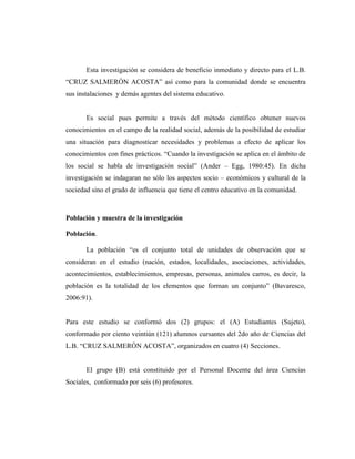 Esta investigación se considera de beneficio inmediato y directo para el L.B.
“CRUZ SALMERÓN ACOSTA” así como para la comunidad donde se encuentra
sus instalaciones y demás agentes del sistema educativo.
Es social pues permite a través del método científico obtener nuevos
conocimientos en el campo de la realidad social, además de la posibilidad de estudiar
una situación para diagnosticar necesidades y problemas a efecto de aplicar los
conocimientos con fines prácticos. “Cuando la investigación se aplica en el ámbito de
los social se habla de investigación social” (Ander – Egg, 1980:45). En dicha
investigación se indagaran no sólo los aspectos socio – económicos y cultural de la
sociedad sino el grado de influencia que tiene el centro educativo en la comunidad.
Población y muestra de la investigación
Población.
La población “es el conjunto total de unidades de observación que se
consideran en el estudio (nación, estados, localidades, asociaciones, actividades,
acontecimientos, establecimientos, empresas, personas, animales carros, es decir, la
población es la totalidad de los elementos que forman un conjunto” (Bavaresco,
2006:91).
Para este estudio se conformó dos (2) grupos: el (A) Estudiantes (Sujeto),
conformado por ciento veintiún (121) alumnos cursantes del 2do año de Ciencias del
L.B. “CRUZ SALMERÓN ACOSTA”, organizados en cuatro (4) Secciones.
El grupo (B) está constituido por el Personal Docente del área Ciencias
Sociales, conformado por seis (6) profesores.
 