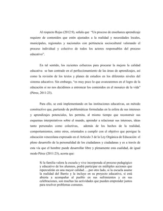 Al respecto Rojas (2012:9), señala que “Un proceso de enseñanza aprendizaje
requiere de contenidos que estén ajustados a la realidad y necesidades locales,
municipales, regionales y nacionales con pertinencia sociocultural valorando el
proceso individual y colectivo de todos los actores responsables del proceso
educativo”.
En tal sentido, los recientes esfuerzos para procurar la mejora la calidad
educativa se han centrado en el perfeccionamiento de las áreas de aprendizajes, así
como la revisión de los textos y planes de estudios en los diferentes niveles del
sistema educativo. Sin embargo, “es muy poco lo que avanzaremos en el logro de la
educación si no nos decidimos a entroncar los contenidos en el mosaico de la vida”
(Pérez, 2011:23).
Para ello, se está implementando en las instituciones educativas, un método
constructivo que, partiendo de problemáticas formuladas en la esfera de sus intereses
y aprendizajes potenciales, les permita, al mismo tiempo que reconstruir sus
esquemas interpretativos sobre el mundo, aprender a relacionar sus intereses, ideas
tanto personales como colectivas, además de los hechos de la realidad,
comportamientos, entre otros, orientados a cumplir con el objetivo que persigue la
educación venezolana expresado en el Articulo 3 de la Ley Orgánica de Educación: el
pleno desarrollo de la personalidad de los ciudadanos y ciudadanas y es a través de
esta vía que el hombre puede desarrollar libre y plenamente esta cualidad, de igual
modo Pérez (2011:23), acorta que:
Si la familia valora la escuela y vive incorporada al proceso pedagógico
y educativo de los alumnos, podrá participar en múltiples acciones que
repercutirán en una mayor calidad…..por otro lado, si la escuela asume
la realidad del Barrio y la incluye en su proyecto educativo, si está
abierta a acompañar al pueblo en sus sufrimientos y en sus
celebraciones, son muchas las actividades que pueden emprender juntos
para resolver problemas comunes.
 