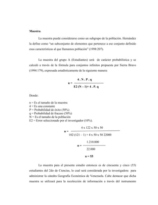 Muestra.
La muestra puede considerarse como un subgrupo de la población. Hernández
la define como “un subconjunto de elementos que pertenece a ese conjunto definido
esus características al que llamamos población” (1998:207).
La muestra del grupo A (Estudiantes) será de carácter probabilística y se
calculó a través de la fórmula para conjuntos infinitos propuesta por Sierra Bravo
(1994:179), expresada estadísticamente de la siguiente manera:
4 . N . P . q
n =
E2 (N – 1)+ 4 . P. q
Donde:
n = Es el tamaño de la muestra
4 = Es una constante
P = Probabilidad de éxito (50%)
q = Probabilidad de fracaso (50%)
N = Es el tamaño de la población
E2 = Error seleccionado por el investigador (10%).
4 x 122 x 50 x 50
n =
102 (121 – 1) + 4 x 50 x 50 22000
1.210.000
n =
22.000
n = 55
La muestra para el presente estudio entonces es de cincuenta y cinco (55)
estudiantes del 2do de Ciencias, lo cual será considerada por la investigadora para
administrar la cátedra Geografía Económica de Venezuela. Cabe destacar que dicha
muestra se utilizará para la recolección de información a través del instrumento
 