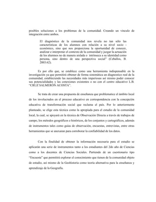 posibles soluciones a los problemas de la comunidad. Creando un vínculo de
integración entre ambos.
El diagnóstico de la comunidad nos revela no tan sólo las
características de los alumnos con relación a su nivel socio -
económico, sino que nos proporciona la oportunidad de conocer,
analizar e interpretar el contexto de la comunidad y juzgar la actuación
de los alumnos no de manera aislada o intrínseca a su identidad como
persona, sino dentro de una perspectiva social” (Ceballos, B.
2003:62).
Es por ello que, se establece como una herramienta indispensable en la
investigación ya que permitirá obtener de forma sistemática un diagnostico real de la
comunidad, estableciendo las necesidades más imperiosas así mismo poder conocer
sus potencialidades y las conexiones existentes o no con el centro educativo L.B.
“CRUZ SALMERÓN ACOSTA”.
Se trata de crear una propuesta de enseñanza que problematice el ámbito local
de los involucrados en el proceso educativo en correspondencia con la concepción
educativa de transformación social que reclama el país. Por lo anteriormente
planteado, se elige esta técnica como la apropiada para el estudio de la comunidad
local, la cual, se apoyará en la técnica de Observación Directa a través de trabajos de
campo, los métodos geográficos e históricos, de los conjuntos y cartográficos, además
de instrumentos tales como guías de observación, encuestas, entrevistas, entre otras
herramientas que se anexaran para corroborar la confiabilidad de los datos.
Con la finalidad de obtener la información necesaria para el estudio se
aplicarán una serie de instrumentos tanto a los estudiantes del 2do año de Ciencias
como a los docentes de Ciencias Sociales. Partiendo de un cuestionario tipo
“Encuesta” que permitirá explorar el conocimiento que tienen de la comunidad objeto
de estudio, así mismo de la Geohistoria como teoría alternativa para la enseñanza y
aprendizaje de la Geografía.
 