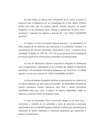 De igual forma, se utilizará otros instrumentos de los cuales se destaca el
instructivo para el Diagnóstico de las Comunidades de la Dra. Beatriz Ceballos
(1999), entre ellas: guía de contexto espacial, contexto educativo, de registro
fotográfico y la de informantes claves. Además se aplicará una “Encuesta Socio –
económica” y educativa los alumnos y docentes del L.B. “CRUZ SALMERÓN
ACOSTA”.
En cuanto a la Guía de Contexto Espacial permitirá “…la organización, en
forma integral, de los elementos que caracterizan a la comunidad, orientado a la
reconstrucción del contexto geohistórico, sociocultural y Socio - económico de la
comunidad” (Ceballos, B. 1999:136 - 137). En el caso particular de la investigación
servirá para organizar las informaciones recolectadas en el área de estudio.
La Guía de Información Educativa propiciará la búsqueda de información
sobre la organización y participación de los miembros que integran la situación de
aprendizaje a fin de proponer alternativas pedagógicas que favorezcan a la calidad
educativa. En este caso, sería el L.B. “CRUZ SALMERÓN ACOSTA”.
La Guía de Registro Fotográfico facilitará la representación de evidencias de
los objetos espaciales con que cuenta la comunidad. Se fotografiaran elementos de
carácter económicos, sociales, educativos, entre otros y estarán previamente
identificados datos tales como: el número de registro, originalidad, calidad de
impresión, contenido, nombre del fotógrafo y fecha.
La Guía de Informantes Claves servirá para indagar en los datos socio –
económicos y culturales de la comunidad a través de entrevista a personajes
representativos de la comunidad logrando recolectar la información necesaria para la
explicación de hechos, fenómenos o situaciones geográficas que caracterizan o
definen la realidad local.
 