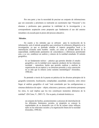 Por otra parte y tras la necesidad de precisar un conjunto de informaciones
que son esenciales y prioritaria se realizarán un cuestionario tipo “Encuesta” a los
alumnos y profesores para garantizar la viabilidad de la investigación y su
correspondiente aceptación como propuesta que fundamenta el uso del entorno
inmediato a la escuela para la praxis del proceso educativo.
Métodos.
En cuanto a los métodos que se utilizará para la recolección de la
información, será el método geográfico que constituye la referencia obligatoria en la
investigación, ya que se pretende estudiar el espacio geográfico local y la
interrelación existente entre hombre –medio, así como su utilidad dentro de la
espacialidad, estableciendo parámetros de concordancia y diferencias permitiendo
esto, a su vez, establecer un análisis y síntesis de la realidad estudiada. El método
geográfico,
Es un fundamento teórico – práctico que permite abordar el estudio
geográfico, con la realidad socio espacial, producto de las relaciones
sociedad – naturaleza; hecho que permite explicar y analizar la
organización de un espacio y su estructura presente y cuya concreción
no es más que la síntesis como sustento metodológico” (González,
1998:42).
Se pretende a través de la puesta en práctica de los diversos principios de la
geografía (extensión, localización, complejidad, causalidad, conexión, entre otros)
llegar al análisis geográfico el cual “está constituido por las configuraciones a
sistemas dialécticos de sujeto – objeto, relaciones y procesos, cada término presupone
los otros, lo cual implica que los tres constituyen momentos abstractos de la
realidad”. (Di Cione, V., 2003:17). Por su parte, el método histórico es
un conjunto de hechos, acontecimientos y procesos de interrelación de
los diferentes fenómenos sociales, su propósito es conocer la
regularidades de su desarrollo con el fin de aclarar cómo influyen
tanto en las relaciones sociales y la organización futura de la sociedad
(González, 1998:42).
 