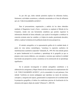 Es por ello que, dicho método permitirá explicar los diferentes hechos,
fenómenos, actividades económicas y culturales encontradas en el área de influencia
del L.B. “CRUZ SALMERÓN ACOSTA”.
Para el procesamiento, organización y análisis de los datos obtenidos
mediante el Diagnóstico Local y Socio - económico se empleará el Método de los
Conjuntos, siendo este una herramienta estadística que permite organizar la
información obtenida de forma ordenada y que ayuda al investigador a establecer la
conexión existente entre las variables y el objeto de estudio, permitiendo descubrir,
definir y explicar la dinámica de la población desde diversas perspectivas.
El método cartográfico es la representación gráfica de la realidad desde el
punto de vista teórico metodológico; “constituye la expresión cualitativa de
manifestaciones cuantitativa espaciales” (Santaella, R., 1991:30). Este método genera
un aporte fundamental en la enseñanza y aprendizaje de la geografía ya que se
propone como recurso didáctico, con conceptos y nociones que explican la realidad
local desde una perspectiva social y económica en la construcción de un aprendizaje
significativo.
En la presente investigación el método cartográfico contribuirá a la
elaboración de cartogramas y Mapas Síntesis de las situaciones de emplazamiento del
L.B. “CRUZ SALMERÓN ACOSTA” y de la comunidad a la cual pertenece. Este
método “conforma un recurso pedagógico que reproduce un marco de nociones,
conceptos y categorías del espacio, garantizando la comprensión de la realidad desde
la perspectiva geográfica, al indicar las condiciones precisas de localización de los
elementos del espacio objeto de estudio” (Palencia Y., 2003:29).
 