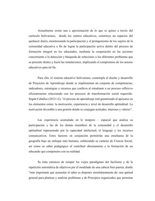 Actualmente existe una a aproximación de lo que se quiere a través del
currículo bolivariano, donde los centros educativos, constituye un espacios del
quehacer diario, monitoreando la participación y el protagonismo de los sujetos de la
comunidad educativa a fin de lograr la participación activa dentro del proceso de
formación integral en los educandos, mediante la cooperación en las acciones
concerniente a la detección y búsqueda de soluciones a los diferentes problemas que
se presente dentro y fuera las instalaciones, implicando el compromiso de los actores
educativos para tal fin.
Para ello, el sistema educativo bolivariano, contempla el diseño y desarrollo
de Proyectos de Aprendizaje donde se implementan un conjunto de competencias,
indicadores, estrategias y recursos que conlleva al estudiante a un proceso reflexivo
eficientemente relacionado con los procesos de transformación social requerido.
Según Ceballos (2012:12), “el proceso de aprendizaje está garantizado al apoyarse en
los elementos como: la motivación, experiencia y nivel de desarrollo aptitudinal. La
motivación favorable a una gestión donde se conjugan actitudes, intereses y valores”.
Las experiencia acumulada en lo temporo – espacial que analiza su
participación y las de los demás miembros de la comunidad y el desarrollo
aptitudinal representado por la capacidad intelectual, el lenguaje y los recursos
comunicativos. Estos factores en conjunción permitirán una enseñanza de la
geografía bajo un enfoque más humano, enfatizando su carácter de Ciencia Social,
así como su saber pedagógico al contribuir directamente a la formación de un
educando que compenetre con su realidad.
Se trata entonces de romper los viejos paradigmas del facilismo y de la
repetición automática de objetivos por el modelado de una cabeza bien puesta, donde
“más importante que acumular el saber es disponer simultáneamente de: una aptitud
general para plantear y analizar problemas y de Principios organizados que permitan
 