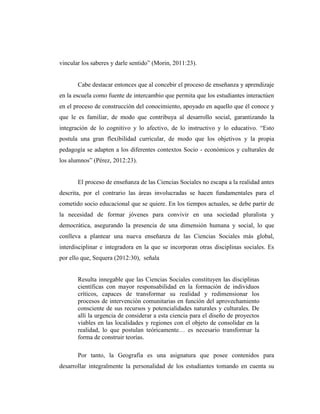 vincular los saberes y darle sentido” (Morin, 2011:23).
Cabe destacar entonces que al concebir el proceso de enseñanza y aprendizaje
en la escuela como fuente de intercambio que permita que los estudiantes interactúen
en el proceso de construcción del conocimiento, apoyado en aquello que él conoce y
que le es familiar, de modo que contribuya al desarrollo social, garantizando la
integración de lo cognitivo y lo afectivo, de lo instructivo y lo educativo. “Esto
postula una gran flexibilidad curricular, de modo que los objetivos y la propia
pedagogía se adapten a los diferentes contextos Socio - económicos y culturales de
los alumnos” (Pérez, 2012:23).
El proceso de enseñanza de las Ciencias Sociales no escapa a la realidad antes
descrita, por el contrario las áreas involucradas se hacen fundamentales para el
cometido socio educacional que se quiere. En los tiempos actuales, se debe partir de
la necesidad de formar jóvenes para convivir en una sociedad pluralista y
democrática, asegurando la presencia de una dimensión humana y social, lo que
conlleva a plantear una nueva enseñanza de las Ciencias Sociales más global,
interdisciplinar e integradora en la que se incorporan otras disciplinas sociales. Es
por ello que, Sequera (2012:30), señala
Resulta innegable que las Ciencias Sociales constituyen las disciplinas
científicas con mayor responsabilidad en la formación de individuos
críticos, capaces de transformar su realidad y redimensionar los
procesos de intervención comunitarias en función del aprovechamiento
consciente de sus recursos y potencialidades naturales y culturales. De
allí la urgencia de considerar a esta ciencia para el diseño de proyectos
viables en las localidades y regiones con el objeto de consolidar en la
realidad, lo que postulan teóricamente… es necesario transformar la
forma de construir teorías.
Por tanto, la Geografía es una asignatura que posee contenidos para
desarrollar integralmente la personalidad de los estudiantes tomando en cuenta su
 