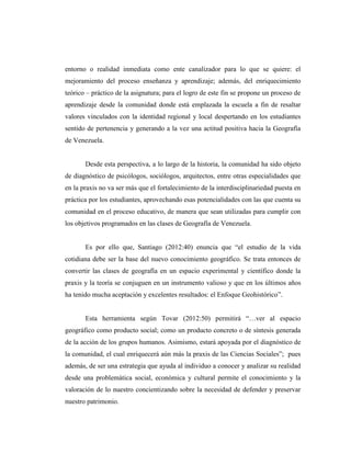 entorno o realidad inmediata como ente canalizador para lo que se quiere: el
mejoramiento del proceso enseñanza y aprendizaje; además, del enriquecimiento
teórico – práctico de la asignatura; para el logro de este fin se propone un proceso de
aprendizaje desde la comunidad donde está emplazada la escuela a fin de resaltar
valores vinculados con la identidad regional y local despertando en los estudiantes
sentido de pertenencia y generando a la vez una actitud positiva hacia la Geografía
de Venezuela.
Desde esta perspectiva, a lo largo de la historia, la comunidad ha sido objeto
de diagnóstico de psicólogos, sociólogos, arquitectos, entre otras especialidades que
en la praxis no va ser más que el fortalecimiento de la interdisciplinariedad puesta en
práctica por los estudiantes, aprovechando esas potencialidades con las que cuenta su
comunidad en el proceso educativo, de manera que sean utilizadas para cumplir con
los objetivos programados en las clases de Geografía de Venezuela.
Es por ello que, Santiago (2012:40) enuncia que “el estudio de la vida
cotidiana debe ser la base del nuevo conocimiento geográfico. Se trata entonces de
convertir las clases de geografía en un espacio experimental y científico donde la
praxis y la teoría se conjuguen en un instrumento valioso y que en los últimos años
ha tenido mucha aceptación y excelentes resultados: el Enfoque Geohistórico”.
Esta herramienta según Tovar (2012:50) permitirá “…ver al espacio
geográfico como producto social; como un producto concreto o de síntesis generada
de la acción de los grupos humanos. Asimismo, estará apoyada por el diagnóstico de
la comunidad, el cual enriquecerá aún más la praxis de las Ciencias Sociales”; pues
además, de ser una estrategia que ayuda al individuo a conocer y analizar su realidad
desde una problemática social, económica y cultural permite el conocimiento y la
valoración de lo nuestro concientizando sobre la necesidad de defender y preservar
nuestro patrimonio.
 
