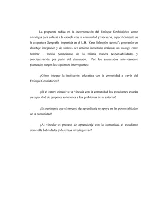 La propuesta radica en la incorporación del Enfoque Geohistórico como
estrategia para enlazar a la escuela con la comunidad y viceversa, específicamente en
la asignatura Geografía impartida en el L.B. “Cruz Salmerón Acosta”; generando un
abordaje integrador y de síntesis del entorno inmediato abriendo un diálogo entre
hombre – medio potenciando de la misma manera responsabilidades y
concientización por parte del alumnado. Por los enunciados anteriormente
planteados surgen las siguientes interrogantes:
¿Cómo integrar la institución educativa con la comunidad a través del
Enfoque Geohistórico?
¿Si el centro educativo se vincula con la comunidad los estudiantes estarán
en capacidad de proponer soluciones a los problemas de su entorno?
¿Es pertinente que el proceso de aprendizaje se apoye en las potencialidades
de la comunidad?
¿Al vincular el proceso de aprendizaje con la comunidad el estudiante
desarrolla habilidades y destrezas investigativas?
 