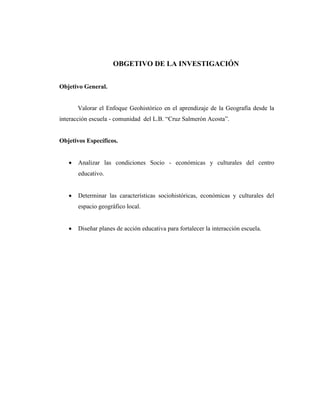 OBGETIVO DE LA INVESTIGACIÓN
Objetivo General.
Valorar el Enfoque Geohistórico en el aprendizaje de la Geografía desde la
interacción escuela - comunidad del L.B. “Cruz Salmerón Acosta”.
Objetivos Específicos.
 Analizar las condiciones Socio - económicas y culturales del centro
educativo.
 Determinar las características sociohistóricas, económicas y culturales del
espacio geográfico local.
 Diseñar planes de acción educativa para fortalecer la interacción escuela.
 