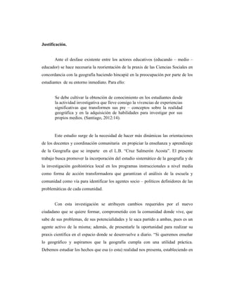 Justificación.
Ante el desfase existente entre los actores educativos (educando – medio –
educador) se hace necesaria la reorientación de la praxis de las Ciencias Sociales en
concordancia con la geografía haciendo hincapié en la preocupación por parte de los
estudiantes de su entorno inmediato. Para ello:
Se debe cultivar la obtención de conocimiento en los estudiantes desde
la actividad investigativa que lleve consigo la vivencias de experiencias
significativas que transformen sus pre – conceptos sobre la realidad
geográfica y en la adquisición de habilidades para investigar por sus
propios medios. (Santiago, 2012:14).
Este estudio surge de la necesidad de hacer más dinámicas las orientaciones
de los docentes y coordinación comunitaria en propiciar la enseñanza y aprendizaje
de la Geografía que se imparte en el L.B. “Cruz Salmerón Acosta”. El presente
trabajo busca promover la incorporación del estudio sistemático de la geografía y de
la investigación geohistórica local en los programas instruccionales a nivel media
como forma de acción transformadora que garantizan el análisis de la escuela y
comunidad como vía para identificar los agentes socio – políticos definidores de las
problemáticas de cada comunidad.
Con esta investigación se atribuyen cambios requeridos por el nuevo
ciudadano que se quiere formar, comprometido con la comunidad donde vive, que
sabe de sus problemas, de sus potencialidades y le saca partido a ambas, pues es un
agente activo de la misma; además, de presentarle la oportunidad para realizar su
praxis científica en el espacio donde se desenvuelve a diario. “Si queremos enseñar
lo geográfico y aspiramos que la geografía cumpla con una utilidad práctica.
Debemos estudiar los hechos que esa (o esta) realidad nos presenta, estableciendo en
 