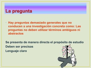 • Hay preguntas demasiado generales que no
conducen a una investigación concreta como: Las
preguntas no deben utilizar términos ambiguos ni
abstractos
Se presenta de manera directa el propósito de estudio
Deben ser precisas
Lenguaje claro
 