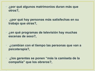 • ¿por qué algunos matrimonios duran más que
otros?,
• ¿por qué hay personas más satisfechas en su
trabajo que otras?,
• ¿en qué programas de televisión hay muchas
escenas de sexo?,
• ¿cambian con el tiempo las personas que van a
psicoterapia?,
• ¿los gerentes se ponen “más la camiseta de la
compañía” que los obreros?,
 
