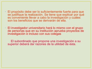 • El propósito debe ser lo suficientemente fuerte para que
se justifique la realización. Se tiene que explicar por qué
es conveniente llevar a cabo la investigación y cuáles
son los beneficios que se derivarán de ella.
• El investigador universitario hará lo mismo con el grupo
de personas que en su institución aprueba proyectos de
investigación e incluso con sus colegas
El subordinado que propone una investigación a su
superior deberá dar razones de la utilidad de ésta.
 