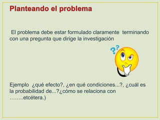 El problema debe estar formulado claramente terminando
con una pregunta que dirige la investigación
Ejemplo ¿qué efecto?, ¿en qué condiciones...?, ¿cuál es
la probabilidad de...?¿cómo se relaciona con
……..etcétera.)
 