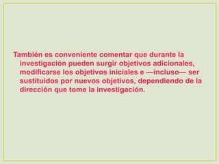 También es conveniente comentar que durante la
investigación pueden surgir objetivos adicionales,
modificarse los objetivos iniciales e —incluso— ser
sustituidos por nuevos objetivos, dependiendo de la
dirección que tome la investigación.
 