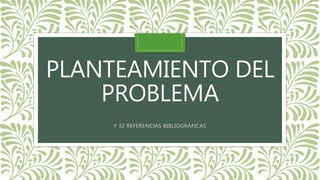 PLANTEAMIENTO DEL 
PROBLEMA 
Y 32 REFERENCIAS BIBLIOGRÁFICAS 
 