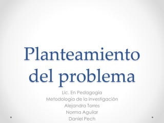 Planteamiento
del problema
Lic. En Pedagogía
Metodología de la investigación
Alejandra Torres
Norma Aguilar
Daniel Pech
 