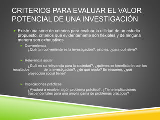 CRITERIOS PARA EVALUAR EL VALOR
POTENCIAL DE UNA INVESTIGACIÓN
 Existe una serie de criterios para evaluar la utilidad de un estudio
propuesto, criterios que evidentemente son flexibles y de ninguna
manera son exhaustivos
 Conveniencia
¿Qué tan conveniente es la investigación?, esto es, ¿para qué sirve?
 Relevancia social
¿Cuál es su relevancia para la sociedad?, ¿quiénes se beneficiarán con los
resultados de la investigación?, ¿de qué modo? En resumen, ¿qué
proyección social tiene?
 Implicaciones prácticas
¿Ayudará a resolver algún problema práctico?, ¿Tiene implicaciones
trascendentales para una amplia gama de problemas prácticos?
 