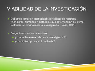 VIABILIDAD DE LA INVESTIGACIÓN
 Debemos tomar en cuenta la disponibilidad de recursos
financieros, humanos y materiales que determinarán en última
instancia los alcances de la investigación (Rojas, 1981).
 Preguntamos de forma realista:
 ¿puede llevarse a cabo esta investigación?
 ¿cuánto tiempo tomará realizarla?
 