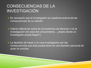 CONSECUENCIAS DE LA
INVESTIGACIÓN
 Es necesario que el investigador se cuestione acerca de las
consecuencias de su estudio.
 Cabría reflexionar sobre la conveniencia de efectuar o no la
investigación (en aras del conocimiento... ¿hasta dónde un
investigador puede llegar?).
 La decisión de hacer o no una investigación por las
consecuencias que ésta pueda tener es una decisión personal de
quien la concibe.
 
