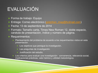 EVALUACIÓN
 Forma de trabajo: Equipo
 Entrega: Correo electrónico (gretchen_msp@hotmail.com)
 Fecha: 13 de septiembre de 2014
 Formato: Tamaño carta, Times New Roman 12, doble espacio,
caratula de presentación, índice y número de página.
 Requerimentos:
 Planteamiento del problema de acuerdo a los requerimentos vistos en esta
presentación.
 Los objetivos que persigue la investigación.
 Las preguntas de investigación.
 Justificación del estudio.
 Los criterios para evaluar una investigación: convenencia, relevancia social,
implicaciones prácticas, valor teórico y utilidad metodológica.
 