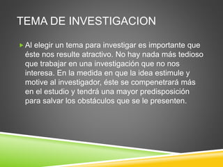 TEMA DE INVESTIGACION
Al elegir un tema para investigar es importante que
éste nos resulte atractivo. No hay nada más tedioso
que trabajar en una investigación que no nos
interesa. En la medida en que la idea estimule y
motive al investigador, éste se compenetrará más
en el estudio y tendrá una mayor predisposición
para salvar los obstáculos que se le presenten.
 