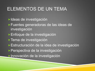 ELEMENTOS DE UN TEMA
Ideas de investigación
Fuentes generadoras de las ideas de
investigación
Enfoque de la investigación
Tema de investigación
Estructuración de la idea de investigación
Perspectiva de la investigación
Innovación de la investigación
 
