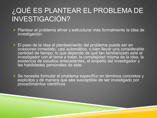 ¿QUÉ ES PLANTEAR EL PROBLEMA DE
INVESTIGACIÓN?
 Plantear el problema afinar y estructurar más formalmente la idea de
investigación.
 El paso de la idea al planteamiento del problema puede ser en
ocasiones inmediato, casi automático, o bien llevar una considerable
cantidad de tiempo; lo que depende de qué tan familiarizado esté el
investigador con el tema a tratar, la complejidad misma de la idea, la
existencia de estudios antecedentes, el empeño del investigador y
las habilidades personales de éste.
 Se necesita formular el problema específico en términos concretos y
explícitos y de manera que sea susceptible de ser investigado por
procedimientos científicos
 